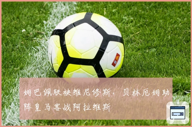 姆巴佩联袂维尼修斯，贝林厄姆助阵皇马客战阿拉维斯