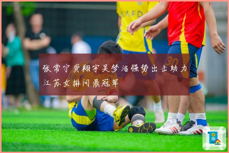 张常宁龚翔宇吴梦洁强势出击助力江苏女排问鼎冠军