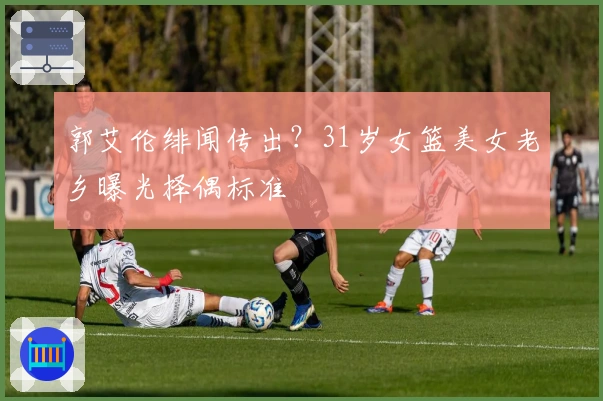 郭艾伦绯闻传出？31岁女篮美女老乡曝光择偶标准