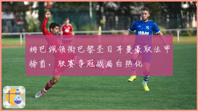 姆巴佩领衔巴黎圣日耳曼豪取法甲榜首，联赛争冠战局白热化