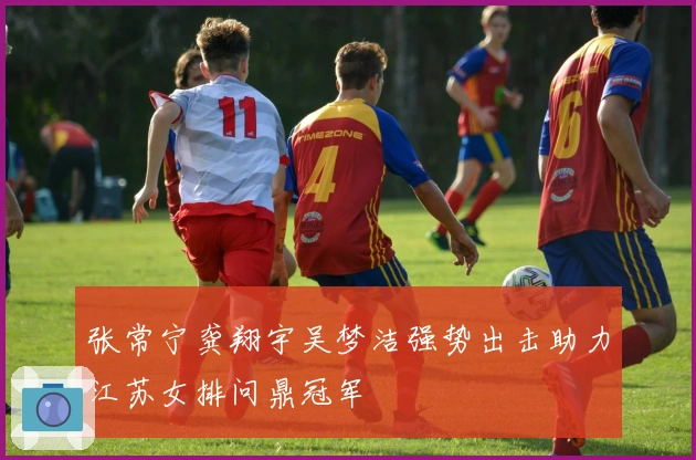 张常宁龚翔宇吴梦洁强势出击助力江苏女排问鼎冠军