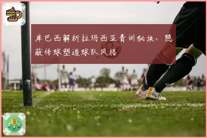 库巴西解析拉玛西亚青训秘诀，隐蔽传球塑造球队风格