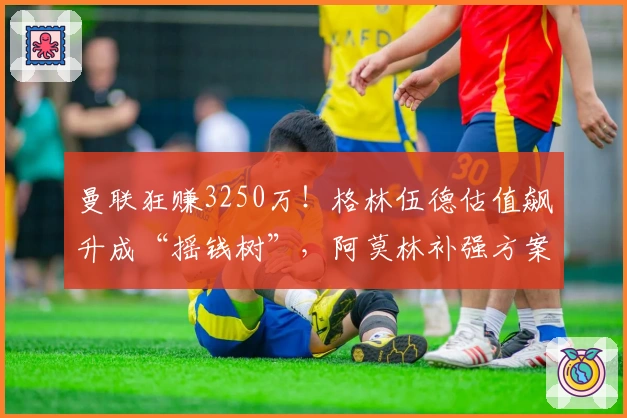 曼联狂赚3250万！格林伍德估值飙升成“摇钱树”，阿莫林补强方案落实
