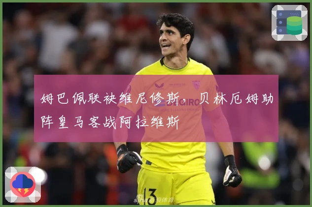 姆巴佩联袂维尼修斯，贝林厄姆助阵皇马客战阿拉维斯