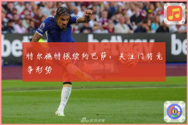 特尔施特根续约巴萨，关注门将竞争形势